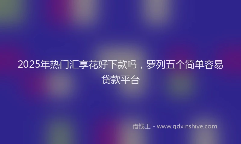 2025年热门汇享花好下款吗,罗列五个简单容易贷款平台