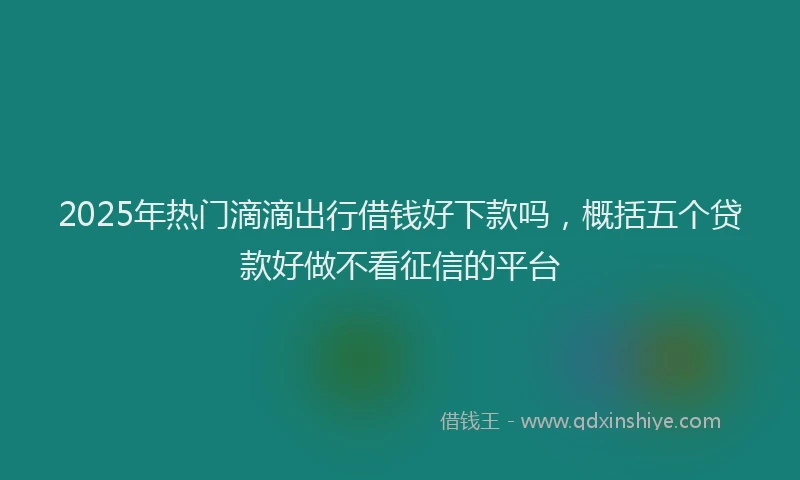 2025年热门滴滴出行借钱好下款吗，概括五个贷款好做不看征信的平台