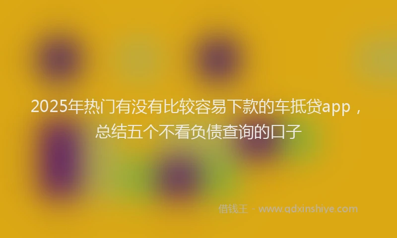 2025年热门有没有比较容易下款的车抵贷app，总结五个不看负债查询的口子