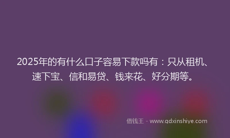 2025年的有什么口子容易下款吗有：只从租机、速下宝、信和易贷、钱来花、好分期等。