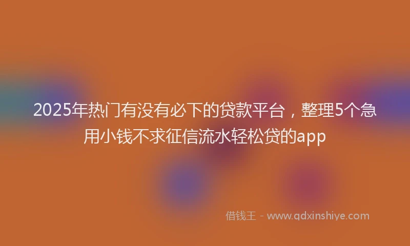 2025年热门有没有必下的贷款平台，整理5个急用小钱不求征信流水轻松贷的app