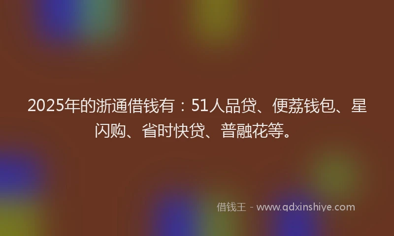 2025年的浙通借钱有：51人品贷、便荔钱包、星闪购、省时快贷、普融花等。