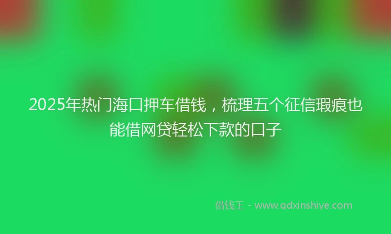 2025年热门海口押车借钱，梳理五个征信瑕疵也能借网贷轻松下款的口子
