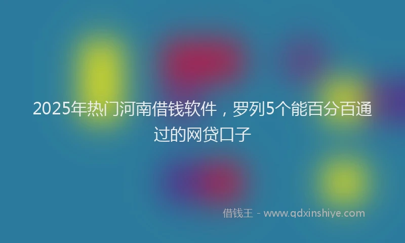 2025年热门河南借钱软件，罗列5个能百分百通过的网贷口子