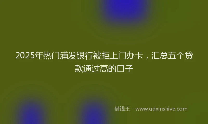 2025年热门浦发银行被拒上门办卡,汇总五个贷款通过高的口子