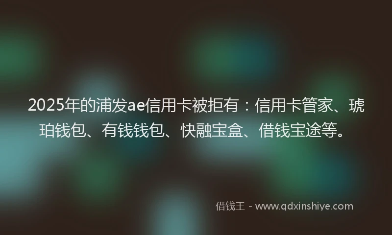 2025年的浦发ae信用卡被拒有：信用卡管家、琥珀钱包、有钱钱包、快融宝盒、借钱宝途等。