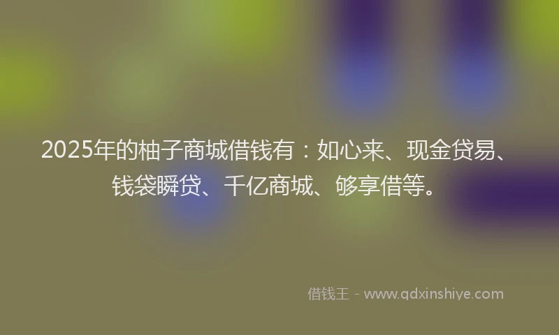 2025年的柚子商城借钱有：如心来、现金贷易、钱袋瞬贷、千亿商城、够享借等。