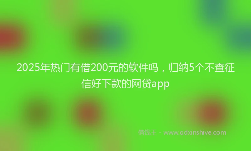 2025年热门有借200元的软件吗，归纳5个不查征信好下款的网贷app