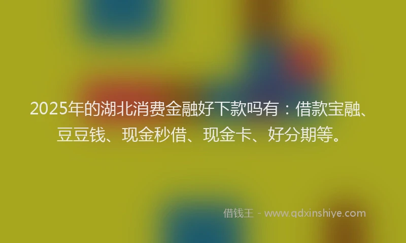 2025年的湖北消费金融好下款吗有：借款宝融、豆豆钱、现金秒借、现金卡、好分期等。