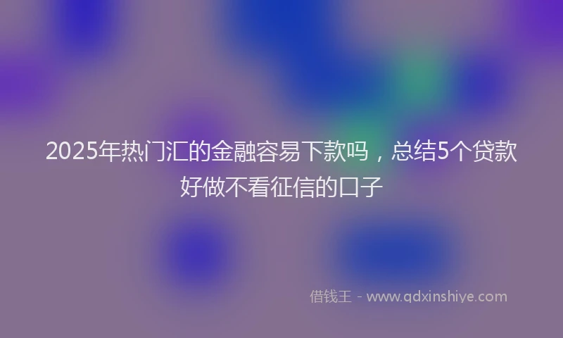 2025年热门汇的金融容易下款吗，总结5个贷款好做不看征信的口子
