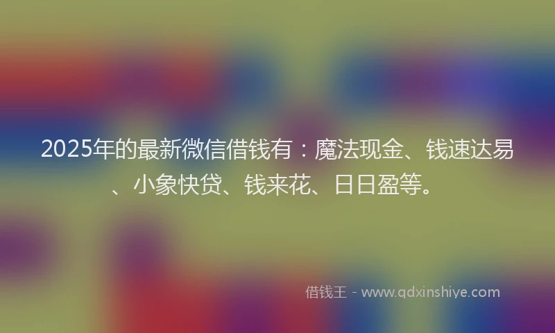 2025年的最新微信借钱有：魔法现金、钱速达易、小象快贷、钱来花、日日盈等。