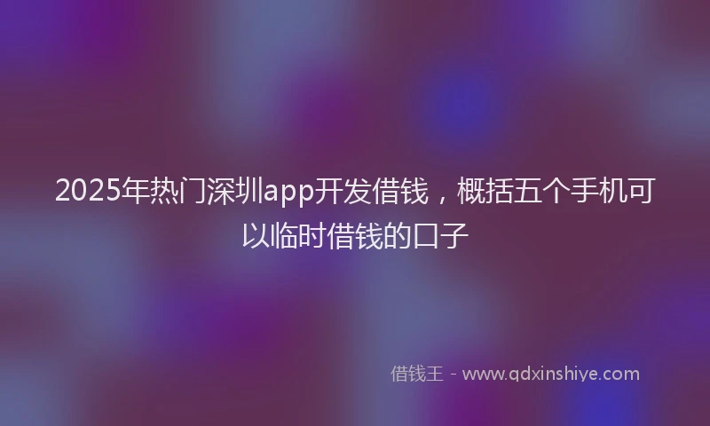 2025年热门深圳app开发借钱，概括五个手机可以临时借钱的口子