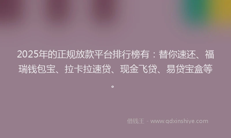 2025年的正规放款平台排行榜有：替你速还、福瑞钱包宝、拉卡拉速贷、现金飞贷、易贷宝盒等。
