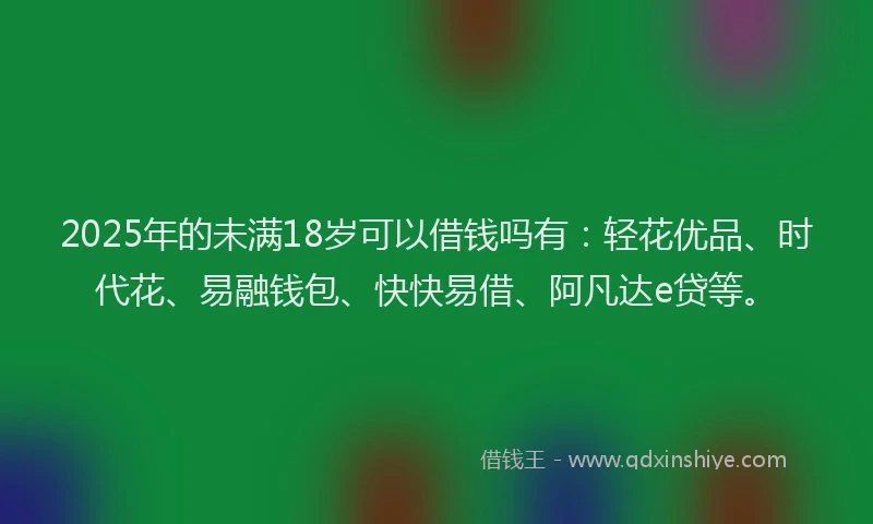 2025年的未满18岁可以借钱吗有：轻花优品、时代花、易融钱包、快快易借、阿凡达e贷等。