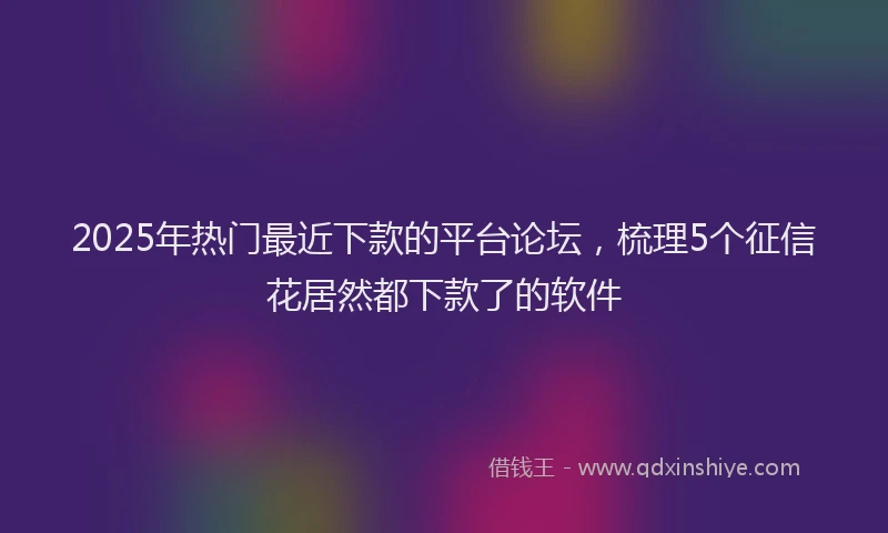 2025年热门最近下款的平台论坛，梳理5个征信花居然都下款了的软件