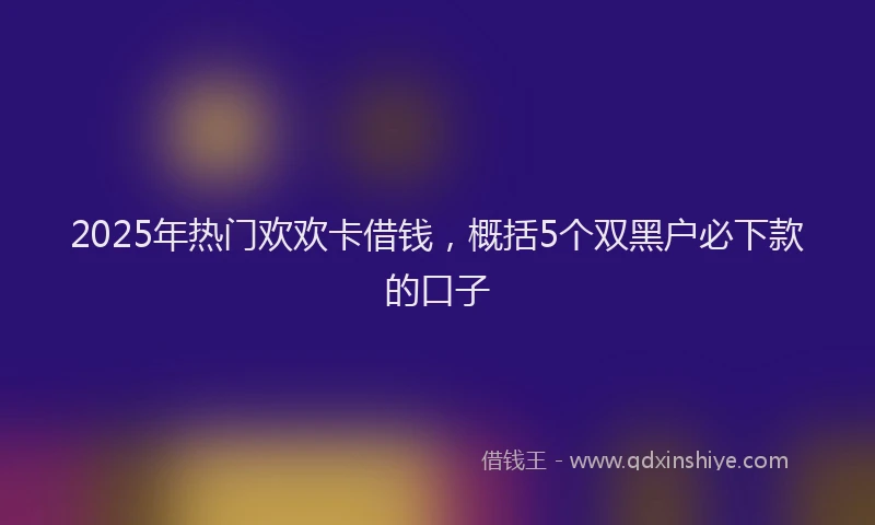 2025年热门欢欢卡借钱，概括5个双黑户必下款的口子