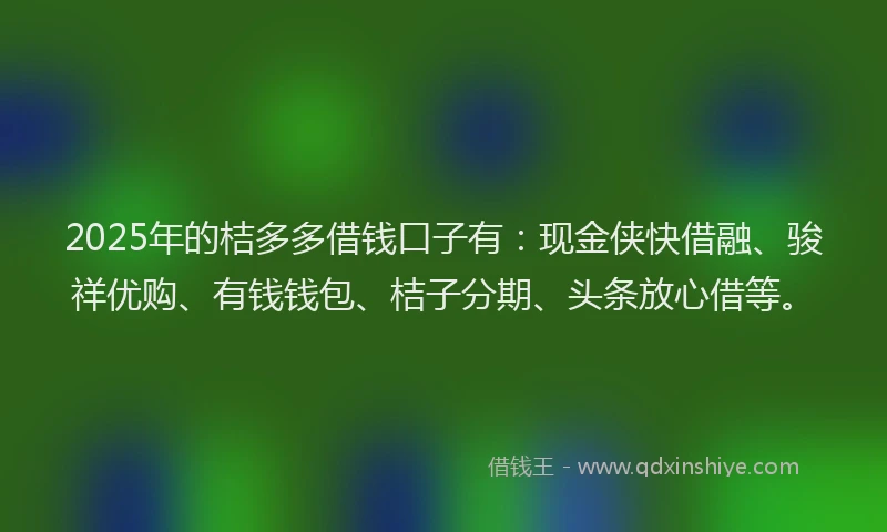 2025年的桔多多借钱口子有：现金侠快借融、骏祥优购、有钱钱包、桔子分期、头条放心借等。