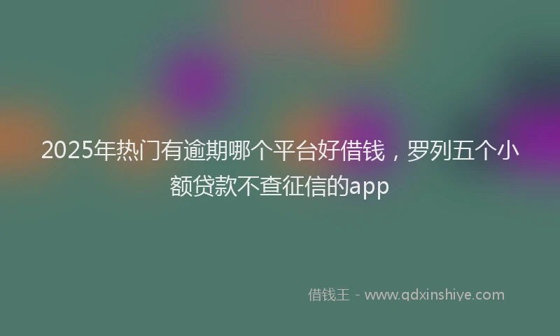 2025年热门有逾期哪个平台好借钱，罗列五个小额贷款不查征信的app