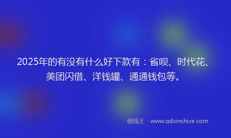 2025年的有没有什么好下款有：省呗、时代花、美团闪借、洋钱罐、通通钱包等。