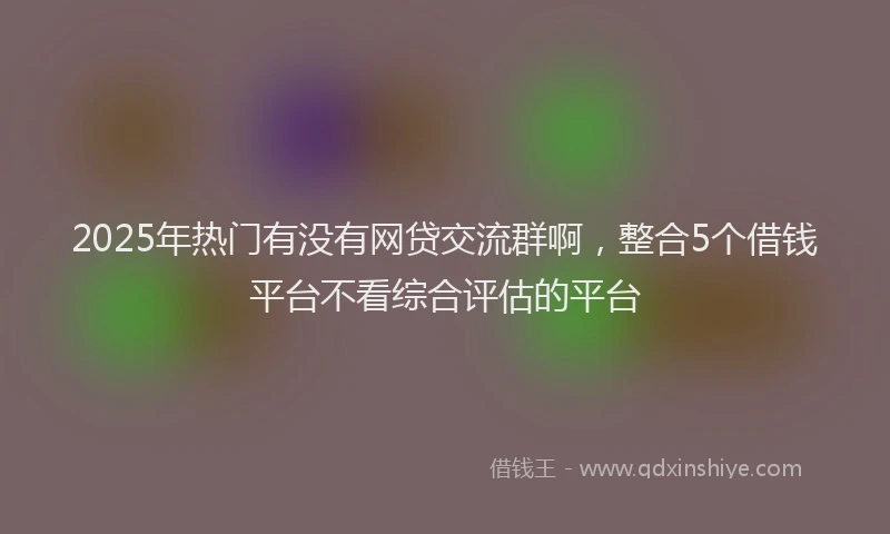2025年热门有没有网贷交流群啊，整合5个借钱平台不看综合评估的平台