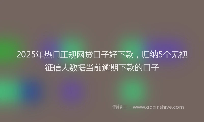 2025年热门正规网贷口子好下款，归纳5个无视征信大数据当前逾期下款的口子