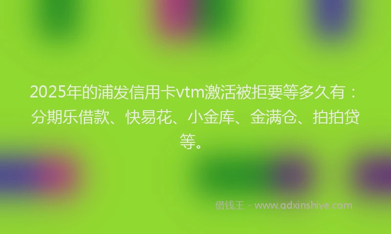 2025年的浦发信用卡vtm激活被拒要等多久有：分期乐借款、快易花、小金库、金满仓、拍拍贷等。