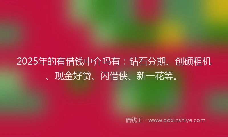 2025年的有借钱中介吗有：钻石分期、创硕租机、现金好贷、闪借侠、新一花等。