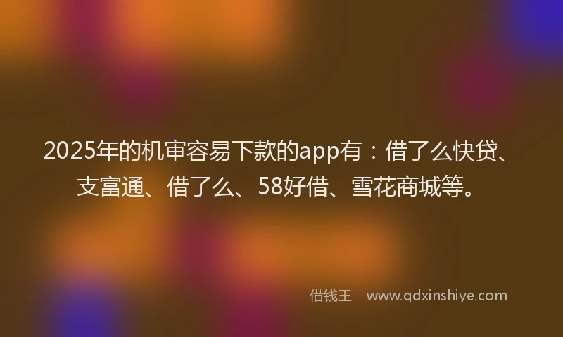 2025年的机审容易下款的app有：借了么快贷、支富通、借了么、58好借、雪花商城等。