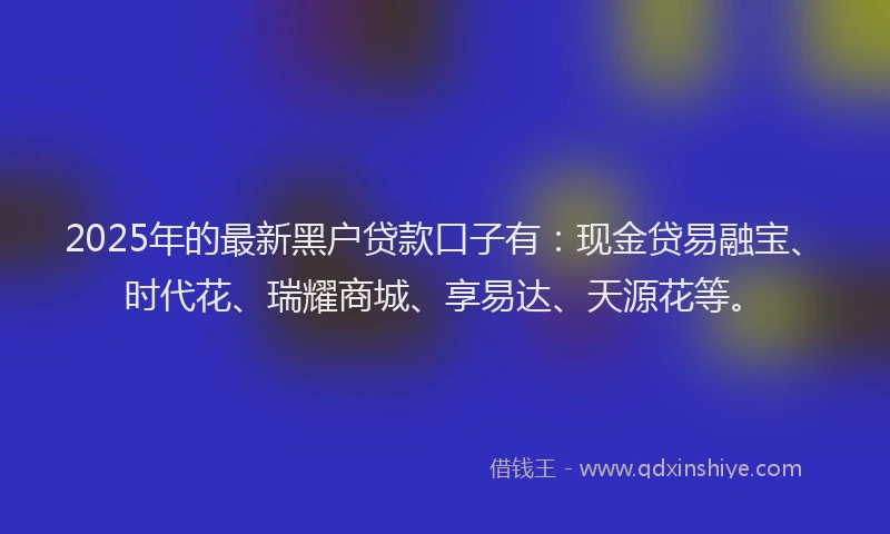 2025年的最新黑户贷款口子有：现金贷易融宝、时代花、瑞耀商城、享易达、天源花等。