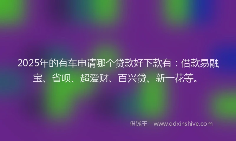 2025年的有车申请哪个贷款好下款有:借款易融宝、省呗、超爱财、百兴贷、新一花等。