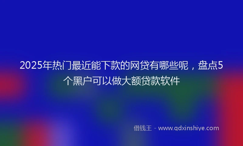 2025年热门最近能下款的网贷有哪些呢，盘点5个黑户可以做大额贷款软件