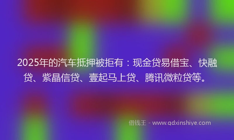 2025年的汽车抵押被拒有：现金贷易借宝、快融贷、紫晶信贷、壹起马上贷、腾讯微粒贷等。