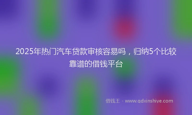 2025年热门汽车贷款审核容易吗，归纳5个比较靠谱的借钱平台