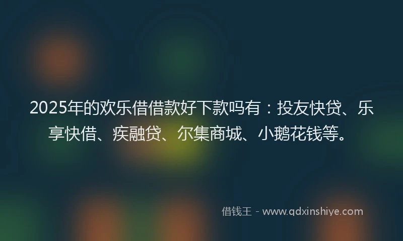 2025年的欢乐借借款好下款吗有：投友快贷、乐享快借、疾融贷、尔集商城、小鹅花钱等。