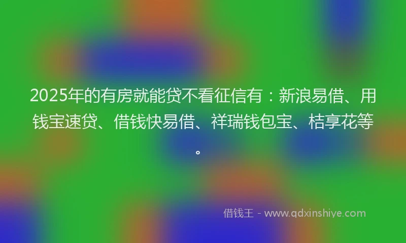 2025年的有房就能贷不看征信有：新浪易借、用钱宝速贷、借钱快易借、祥瑞钱包宝、桔享花等。