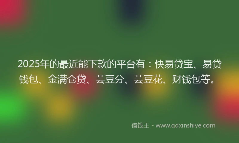 2025年的最近能下款的平台有：快易贷宝、易贷钱包、金满仓贷、芸豆分、芸豆花、财钱包等。