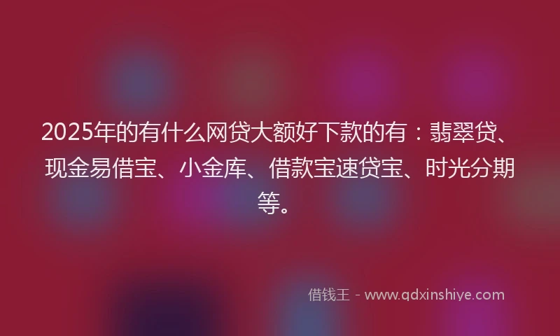 2025年的有什么网贷大额好下款的有:翡翠贷、现金易借宝、小金库、借款宝速贷宝、时光分期等。