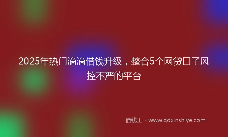 2025年热门滴滴借钱升级，整合5个网贷口子风控不严的平台