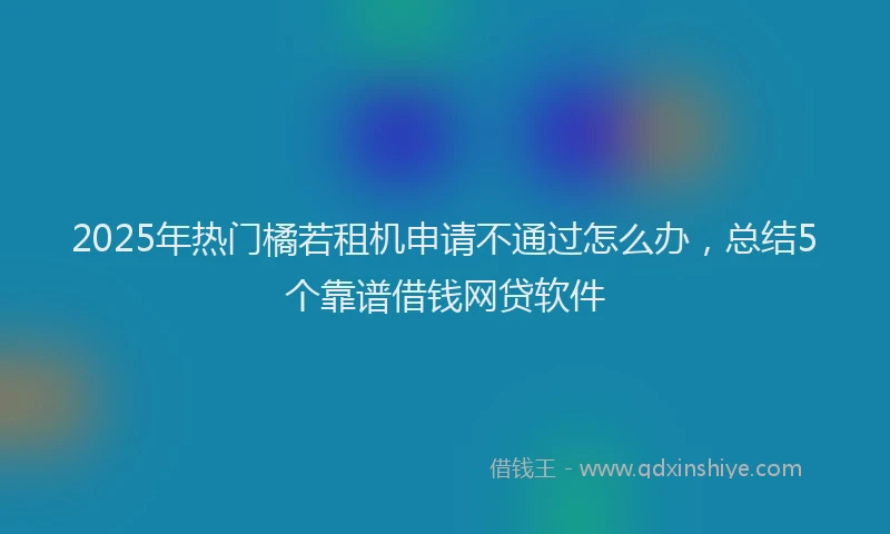 2025年热门橘若租机申请不通过怎么办,总结5个靠谱借钱网贷软件