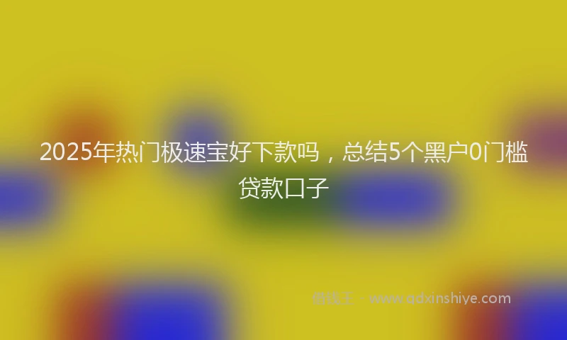 2025年热门极速宝好下款吗，总结5个黑户0门槛贷款口子
