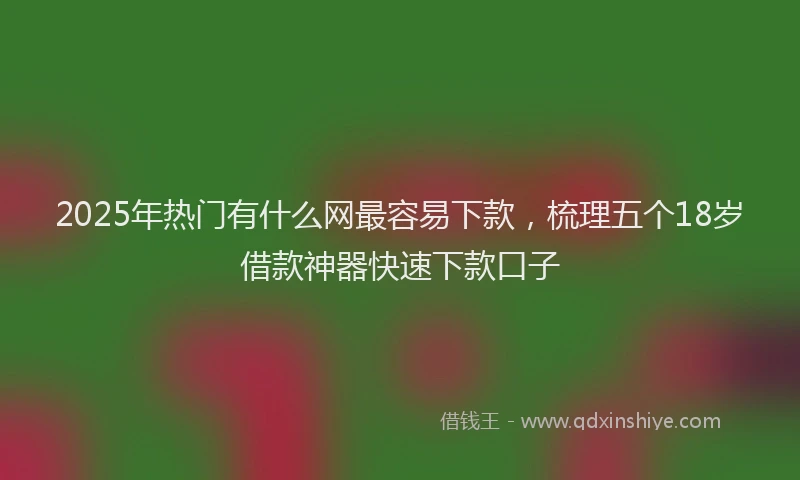 2025年热门有什么网最容易下款,梳理五个18岁借款神器快速下款口子