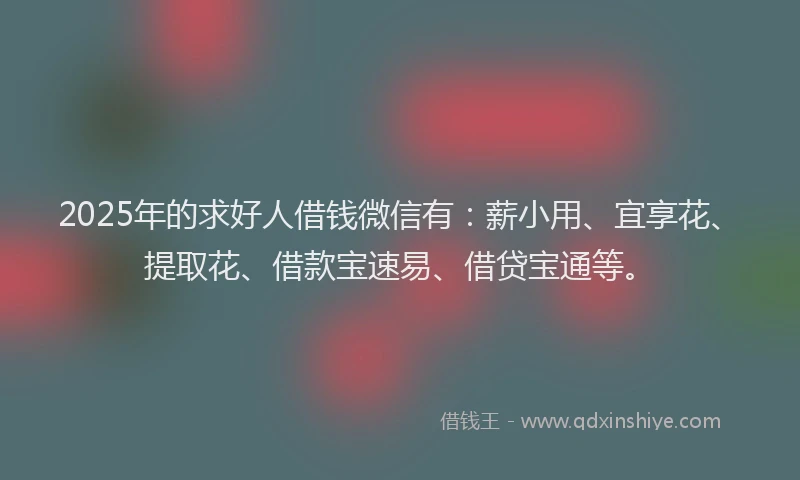 2025年的求好人借钱微信有：薪小用、宜享花、提取花、借款宝速易、借贷宝通等。