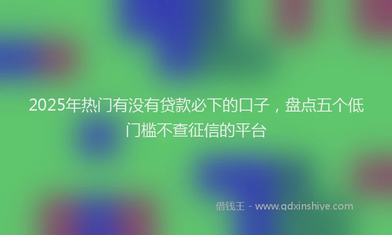2025年热门有没有贷款必下的口子，盘点五个低门槛不查征信的平台