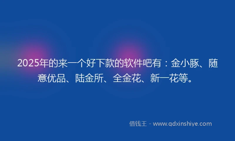 2025年的来一个好下款的软件吧有：金小豚、随意优品、陆金所、全金花、新一花等。
