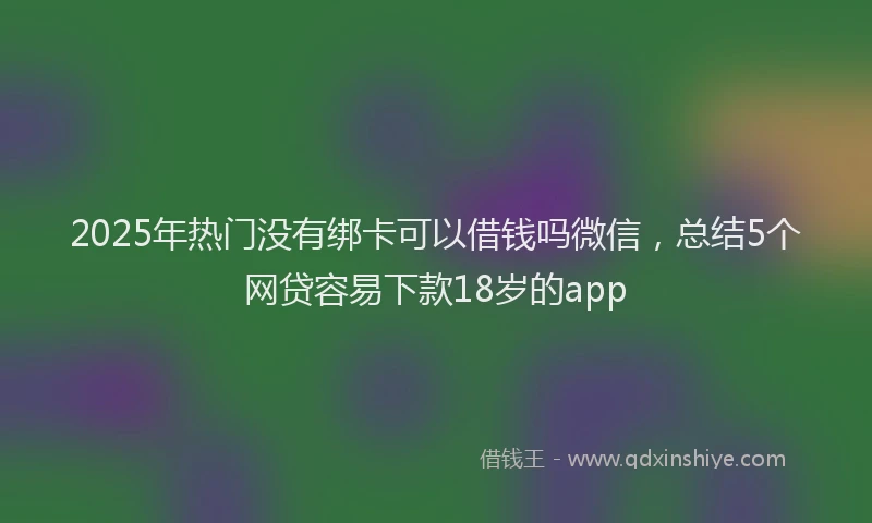 2025年热门没有绑卡可以借钱吗微信，总结5个网贷容易下款18岁的app