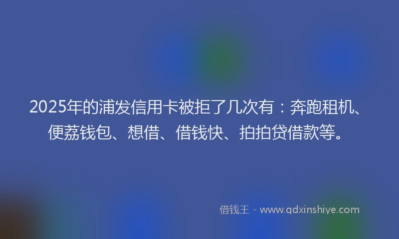 2025年的浦发信用卡被拒了几次有：奔跑租机、便荔钱包、想借、借钱快、拍拍贷借款等。