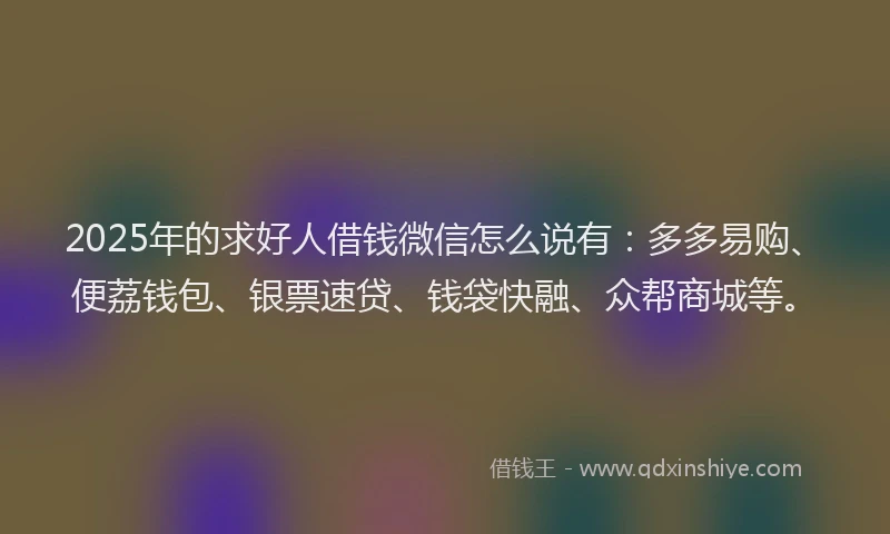 2025年的求好人借钱微信怎么说有：多多易购、便荔钱包、银票速贷、钱袋快融、众帮商城等。