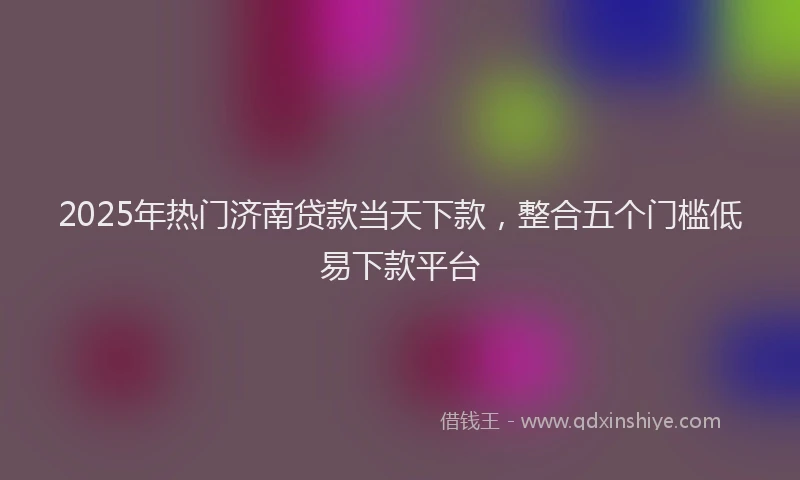 2025年热门济南贷款当天下款,整合五个门槛低易下款平台