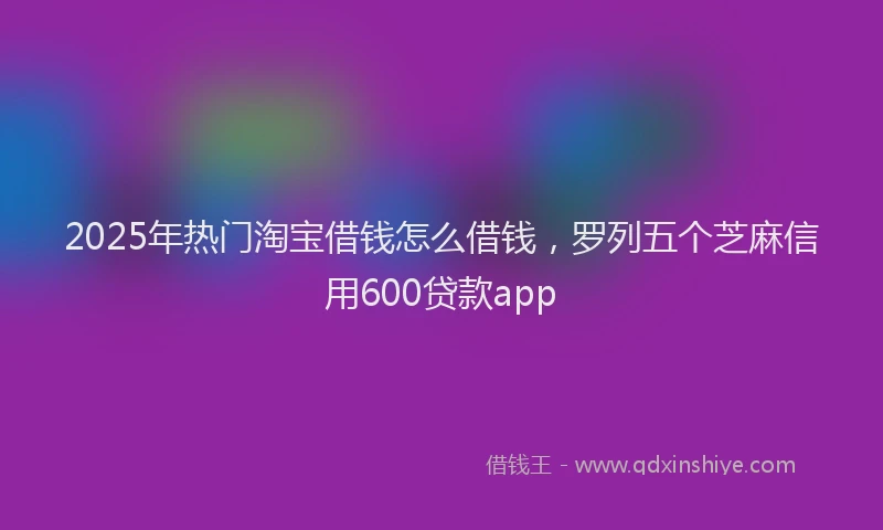 2025年热门淘宝借钱怎么借钱，罗列五个芝麻信用600贷款app