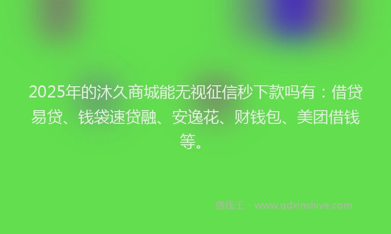 2025年的沐久商城能无视征信秒下款吗有：借贷易贷、钱袋速贷融、安逸花、财钱包、美团借钱等。